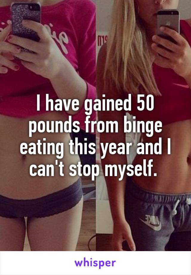 I have gained 50 pounds from binge eating this year and I can't stop myself. 