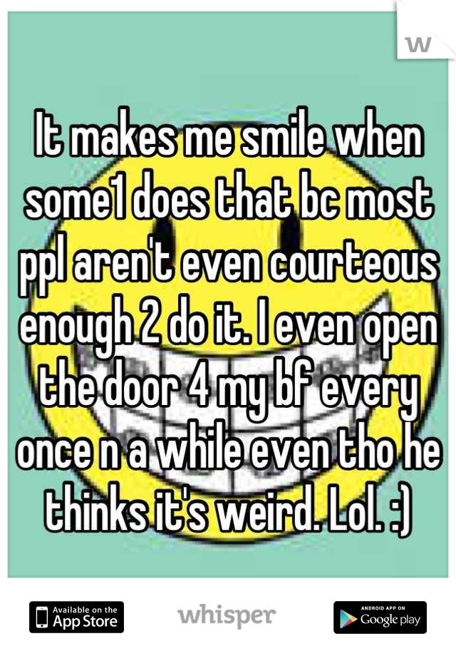 It makes me smile when some1 does that bc most ppl aren't even courteous enough 2 do it. I even open the door 4 my bf every once n a while even tho he thinks it's weird. Lol. :)