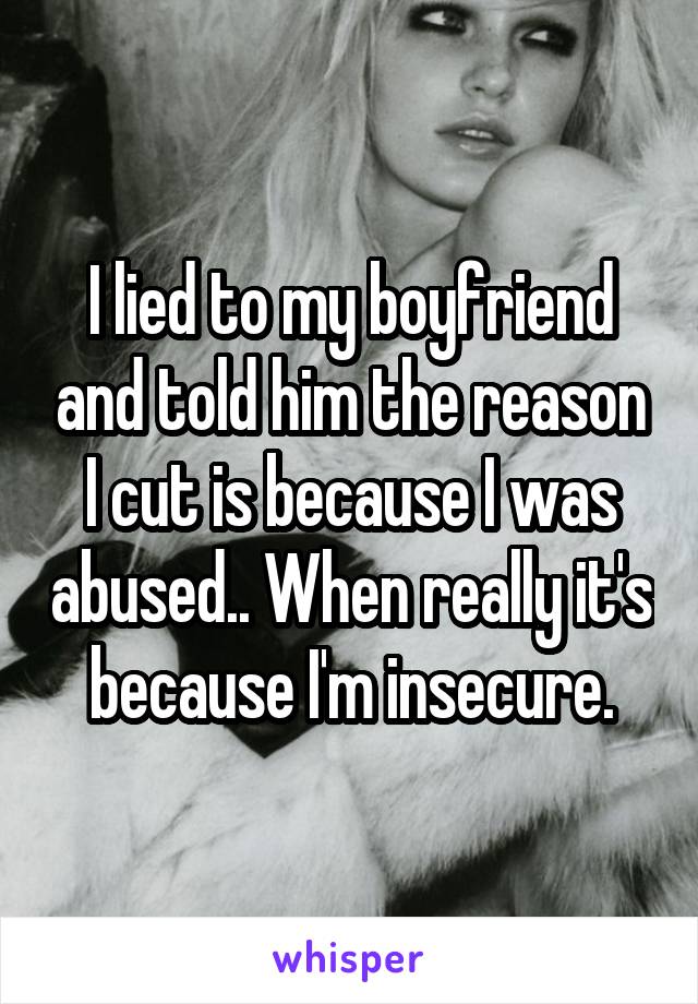 I lied to my boyfriend and told him the reason I cut is because I was abused.. When really it's because I'm insecure.