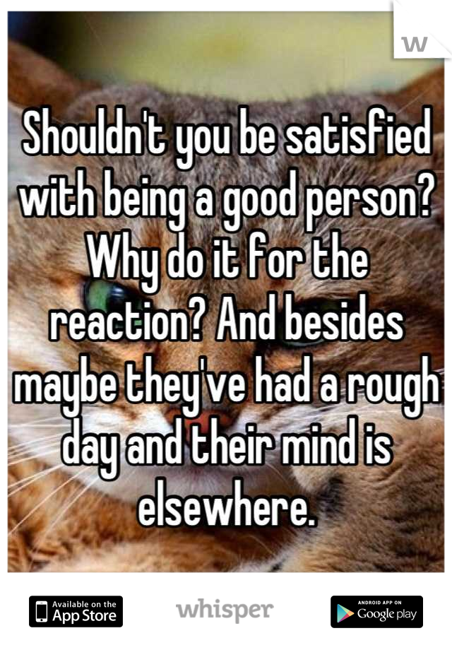 Shouldn't you be satisfied with being a good person? Why do it for the reaction? And besides maybe they've had a rough day and their mind is elsewhere.
