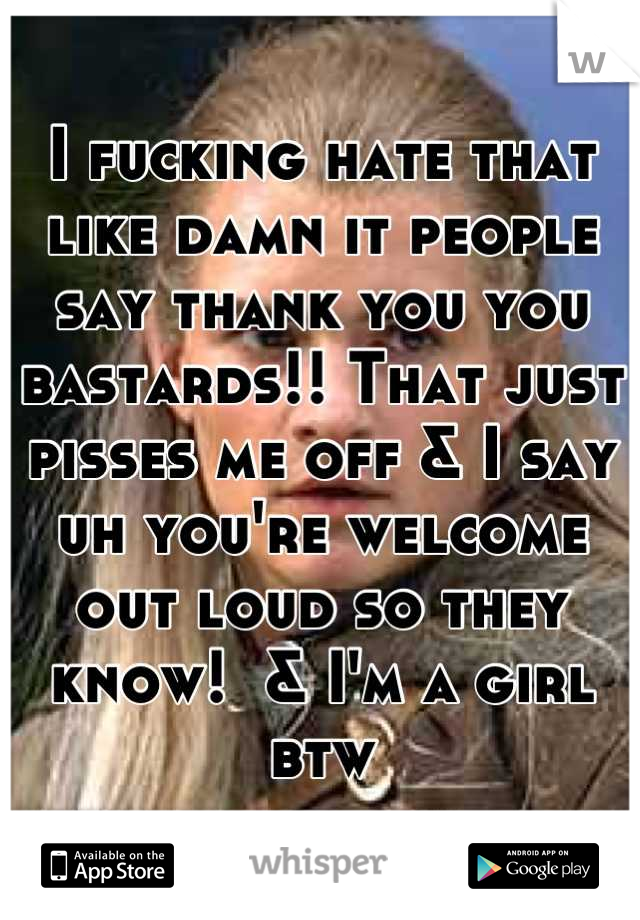 I fucking hate that like damn it people say thank you you bastards!! That just pisses me off & I say uh you're welcome out loud so they know!  & I'm a girl btw