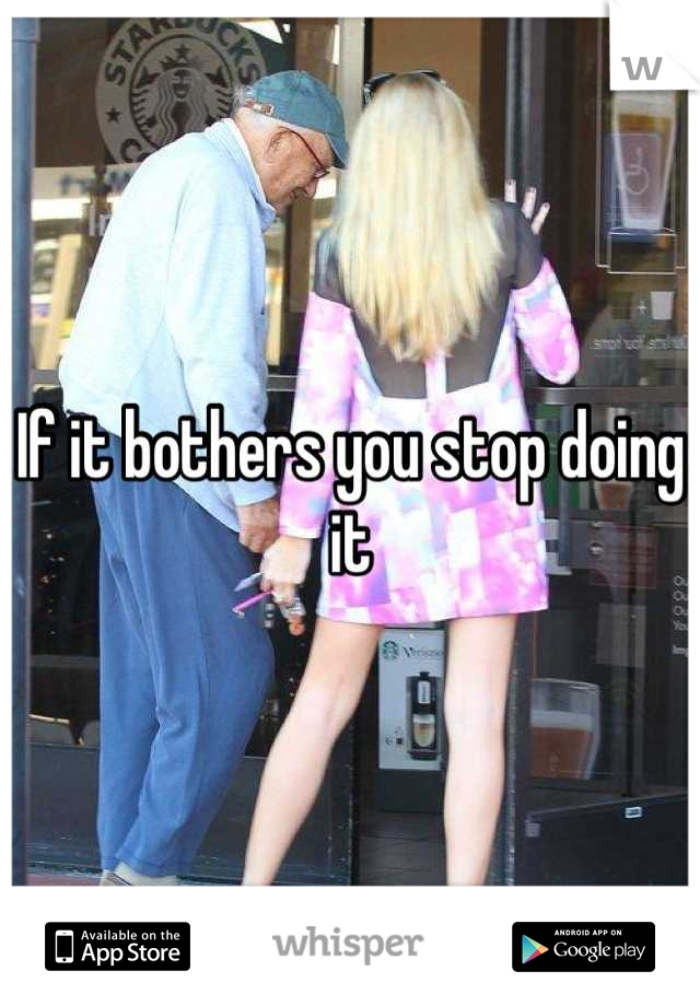 If it bothers you stop doing it