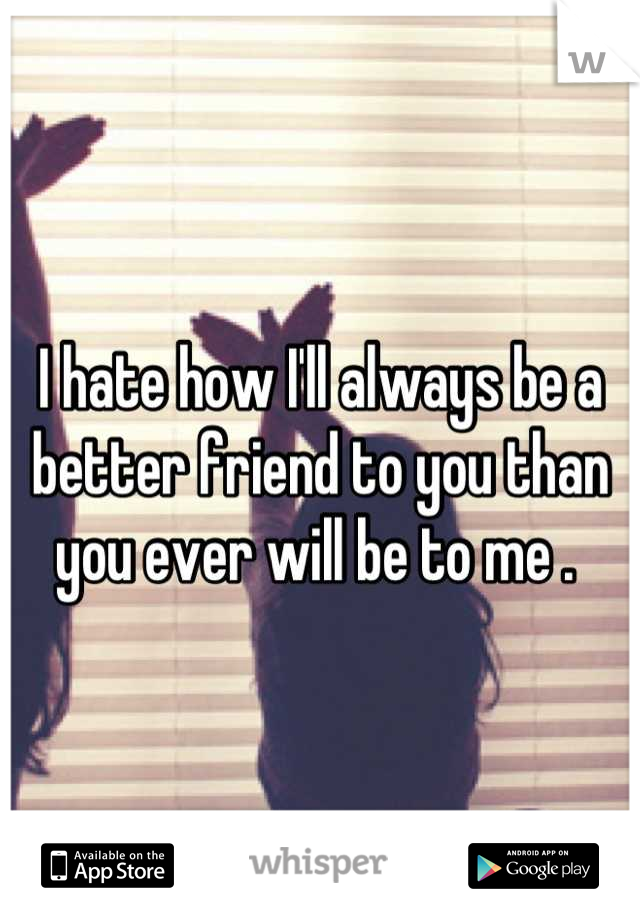 I hate how I'll always be a better friend to you than you ever will be to me . 