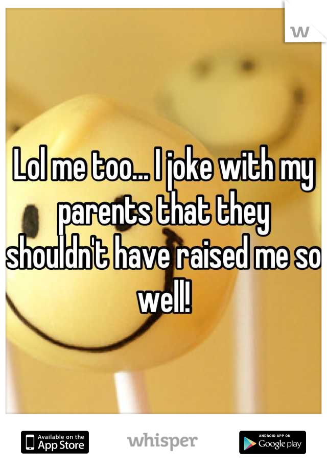 Lol me too... I joke with my parents that they shouldn't have raised me so well!