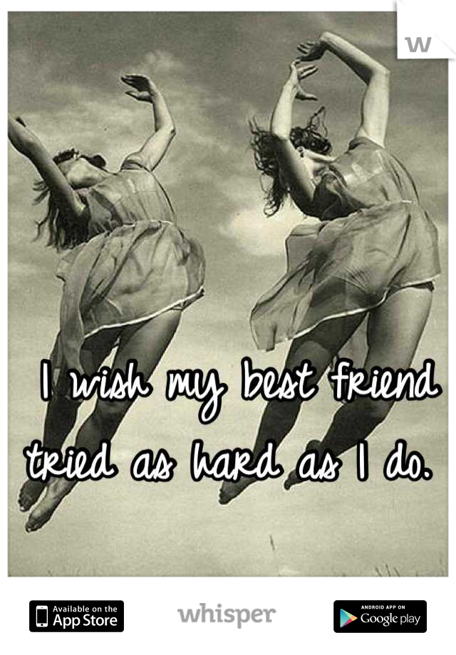I wish my best friend tried as hard as I do. 