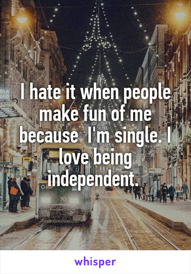 I hate it when people make fun of me because  I'm single. I love being independent. 