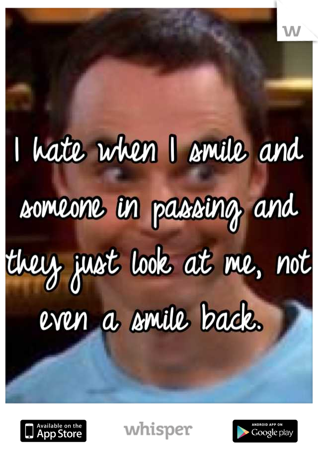 I hate when I smile and someone in passing and they just look at me, not even a smile back. 