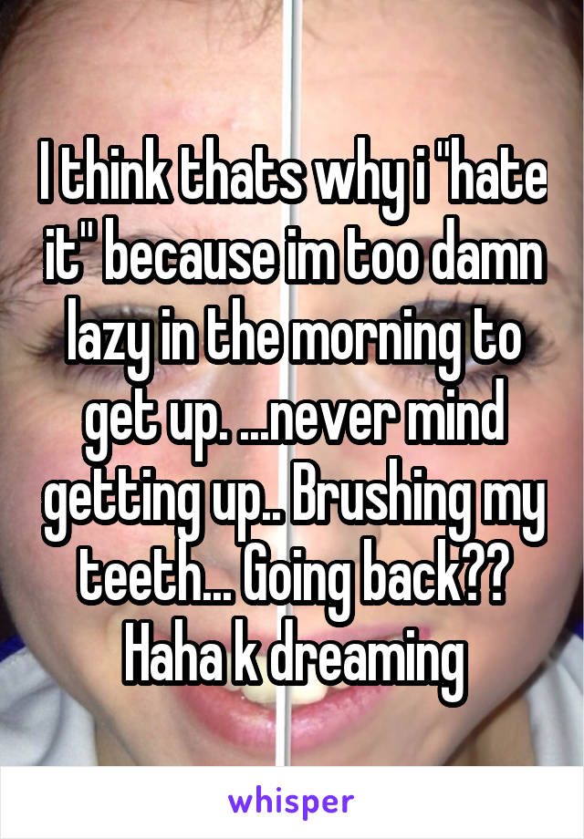 I think thats why i "hate it" because im too damn lazy in the morning to get up. ...never mind getting up.. Brushing my teeth... Going back?? Haha k dreaming