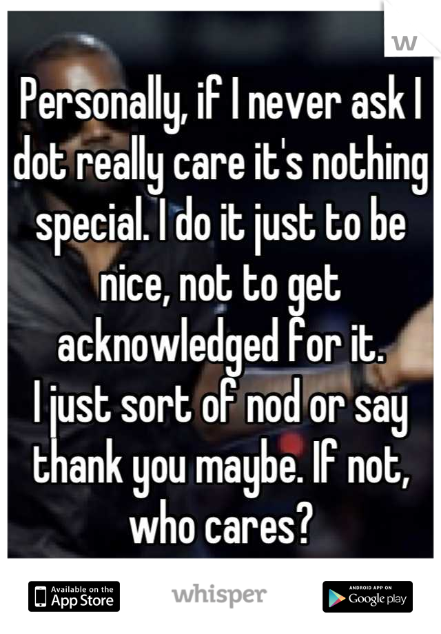 Personally, if I never ask I dot really care it's nothing special. I do it just to be nice, not to get acknowledged for it.
I just sort of nod or say thank you maybe. If not, who cares?