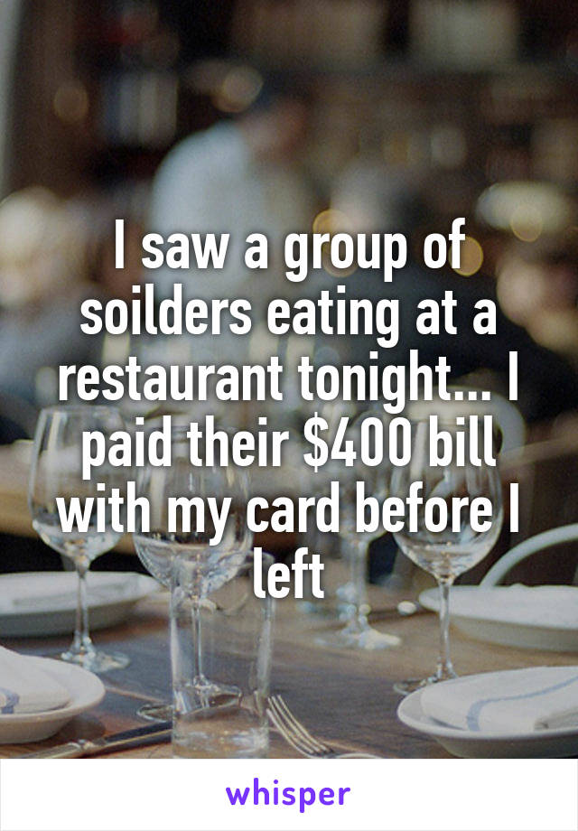 I saw a group of soilders eating at a restaurant tonight... I paid their $400 bill with my card before I left