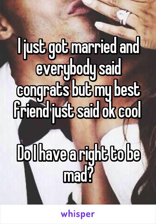 I just got married and everybody said congrats but my best friend just said ok cool 

Do I have a right to be mad?