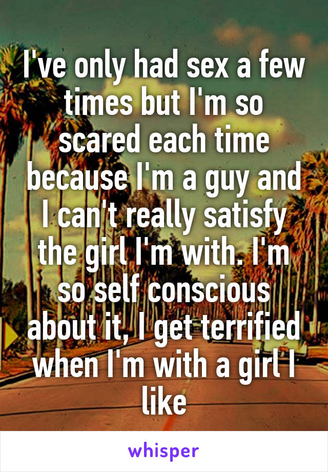 I've only had sex a few times but I'm so scared each time because I'm a guy and I can't really satisfy the girl I'm with. I'm so self conscious about it, I get terrified when I'm with a girl I like