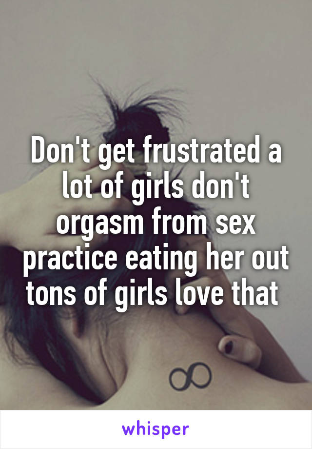 Don't get frustrated a lot of girls don't orgasm from sex practice eating her out tons of girls love that 