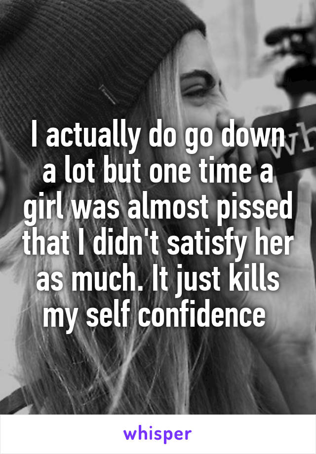 I actually do go down a lot but one time a girl was almost pissed that I didn't satisfy her as much. It just kills my self confidence 