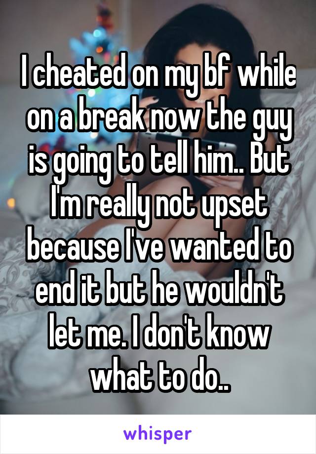 I cheated on my bf while on a break now the guy is going to tell him.. But I'm really not upset because I've wanted to end it but he wouldn't let me. I don't know what to do..