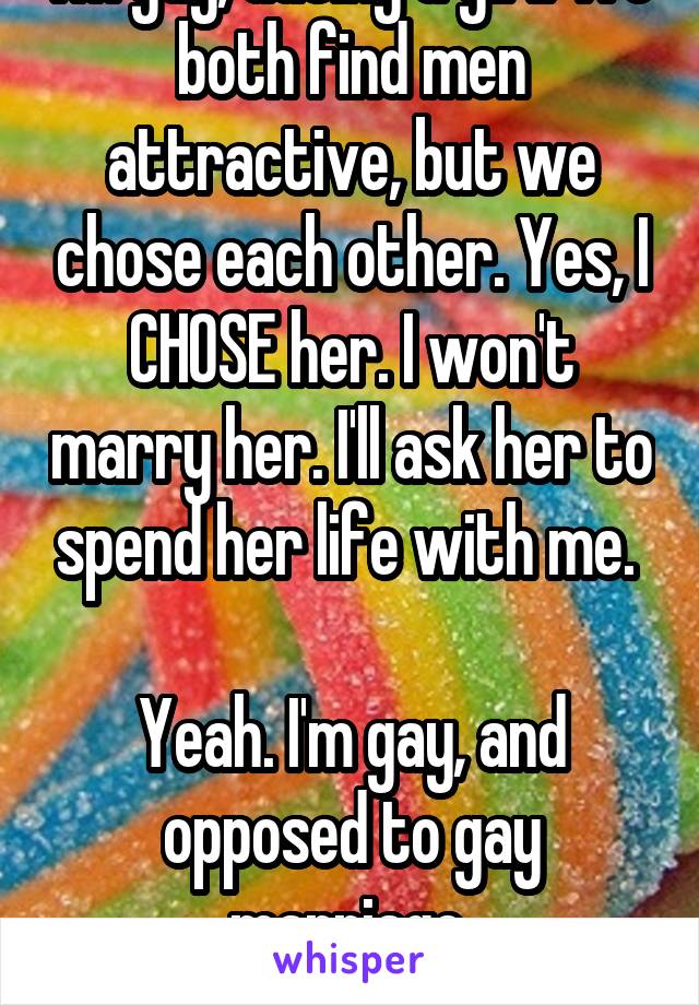 I'm gay, dating a girl. We both find men attractive, but we chose each other. Yes, I CHOSE her. I won't marry her. I'll ask her to spend her life with me. 

Yeah. I'm gay, and opposed to gay marriage.
