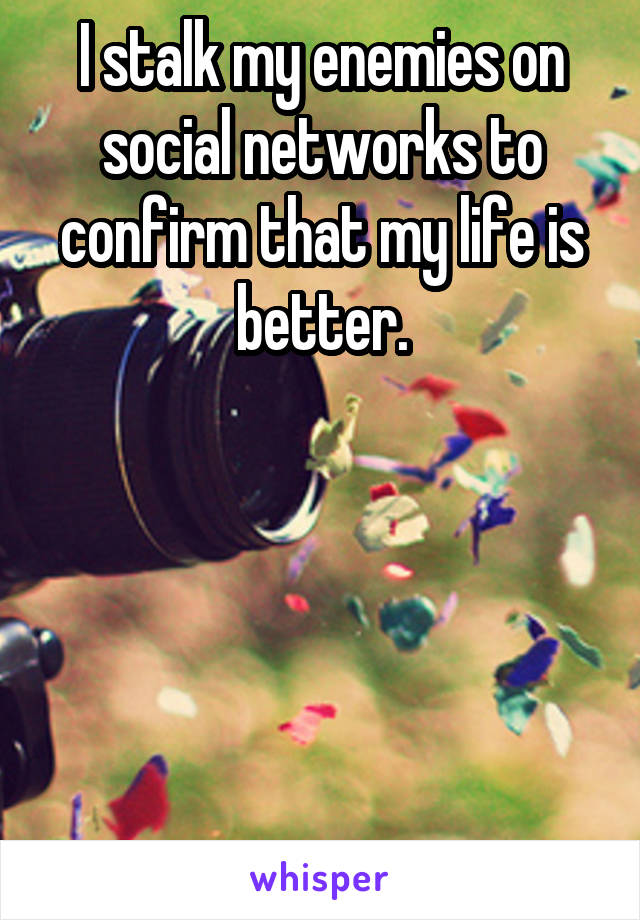 I stalk my enemies on social networks to confirm that my life is better.






