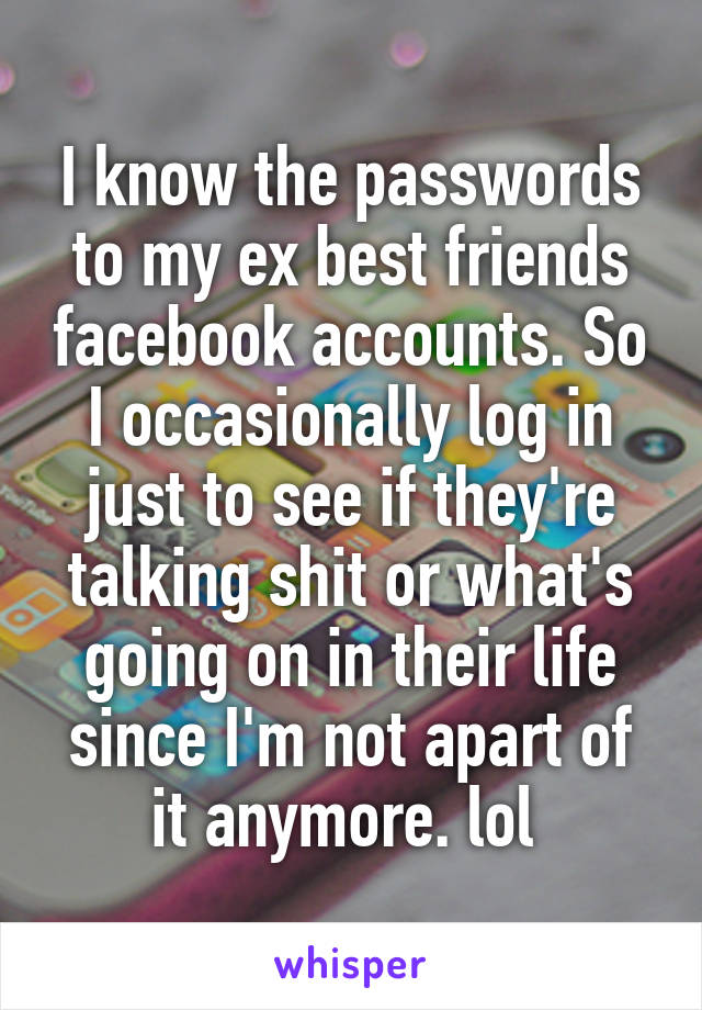 I know the passwords to my ex best friends facebook accounts. So I occasionally log in just to see if they're talking shit or what's going on in their life since I'm not apart of it anymore. lol 