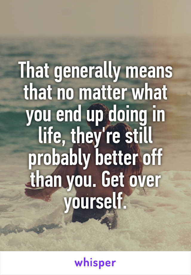 That generally means that no matter what you end up doing in life, they're still probably better off than you. Get over yourself.