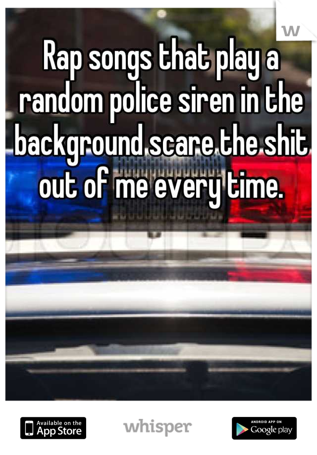Rap songs that play a random police siren in the background scare the shit out of me every time.