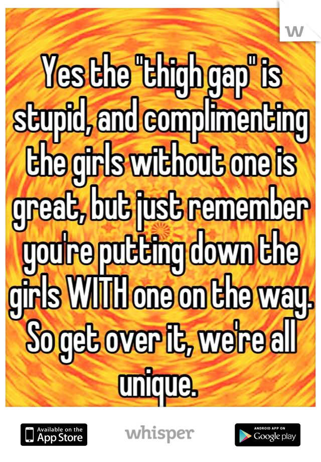 Yes the "thigh gap" is stupid, and complimenting the girls without one is great, but just remember you're putting down the girls WITH one on the way. So get over it, we're all unique. 