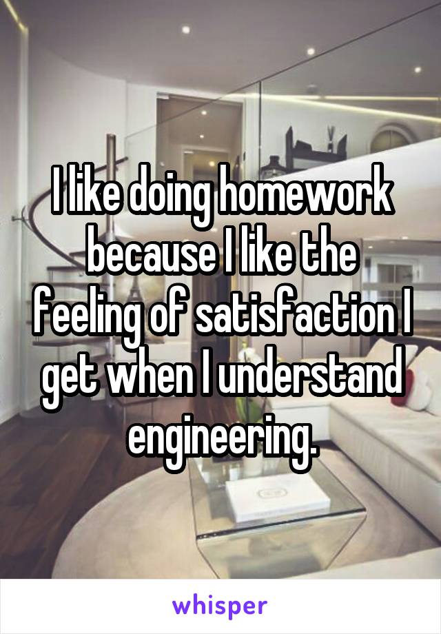 I like doing homework because I like the feeling of satisfaction I get when I understand engineering.