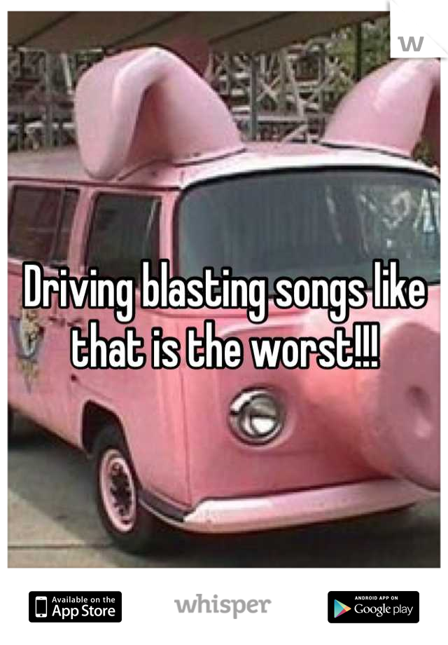 Driving blasting songs like that is the worst!!!