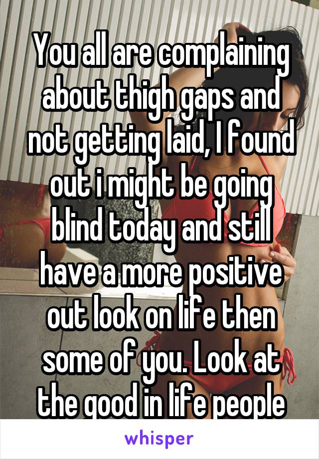 You all are complaining about thigh gaps and not getting laid, I found out i might be going blind today and still have a more positive out look on life then some of you. Look at the good in life people