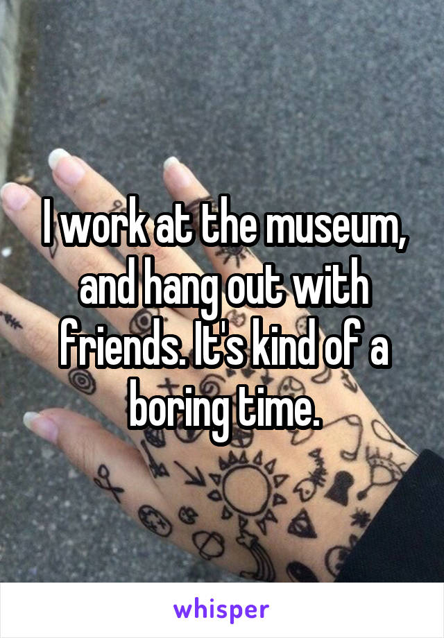I work at the museum, and hang out with friends. It's kind of a boring time.