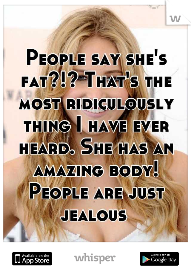 People say she's fat?!? That's the most ridiculously thing I have ever heard. She has an amazing body! People are just jealous 
