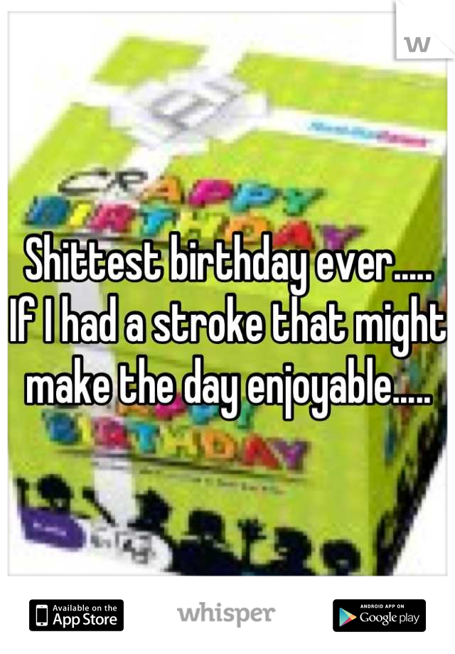 Shittest birthday ever..... If I had a stroke that might make the day enjoyable.....