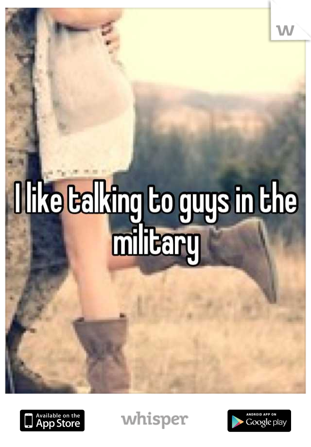 I like talking to guys in the military