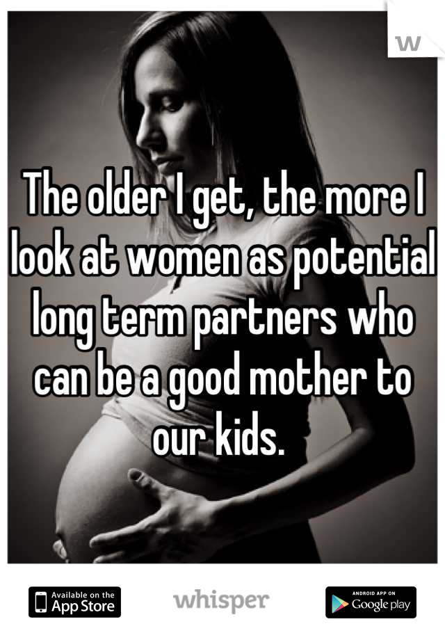 The older I get, the more I look at women as potential long term partners who can be a good mother to our kids. 