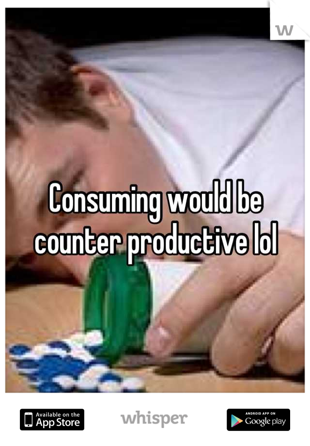 Consuming would be counter productive lol