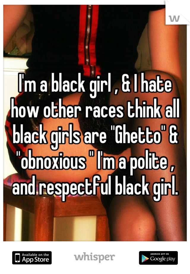 I'm a black girl , & I hate how other races think all black girls are "Ghetto" & "obnoxious " I'm a polite , and respectful black girl.