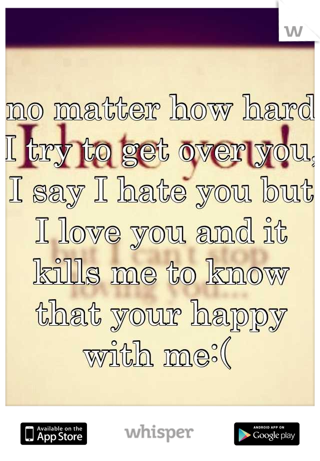 no matter how hard I try to get over you, I say I hate you but I love you and it kills me to know that your happy with me:( 