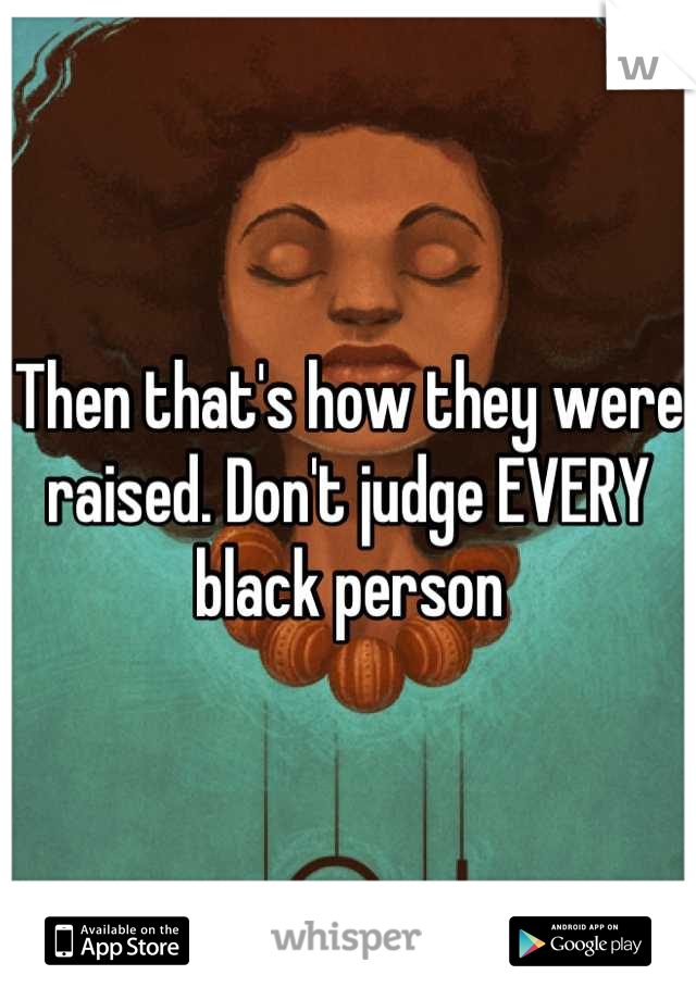 Then that's how they were raised. Don't judge EVERY black person