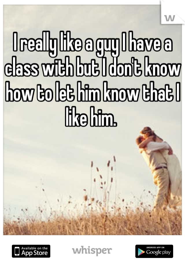 I really like a guy I have a class with but I don't know how to let him know that I like him. 