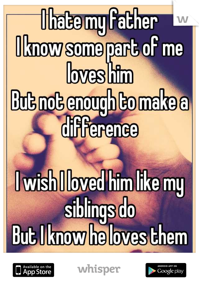 I hate my father
I know some part of me loves him
But not enough to make a difference 

I wish I loved him like my siblings do 
But I know he loves them more 