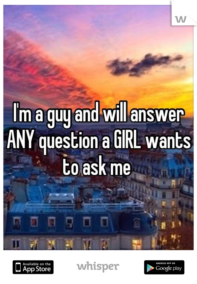I'm a guy and will answer ANY question a GIRL wants to ask me 