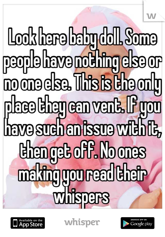 Look here baby doll. Some people have nothing else or no one else. This is the only place they can vent. If you have such an issue with it, then get off. No ones making you read their whispers 