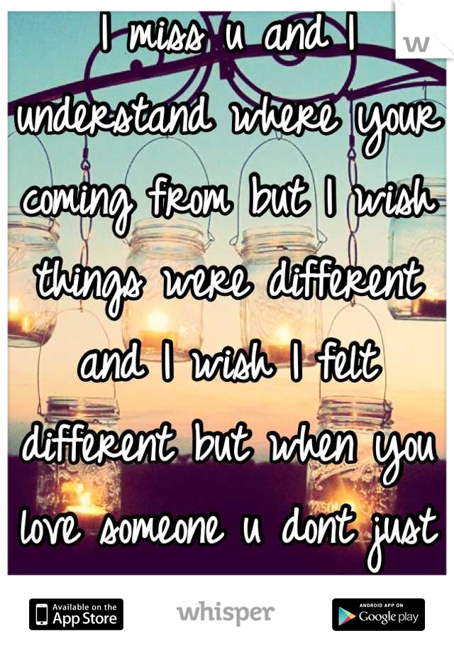 I miss u and I understand where your coming from but I wish things were different and I wish I felt different but when you love someone u dont just get over it 