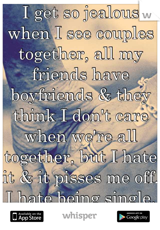 I get so jealous when I see couples together, all my friends have boyfriends & they think I don't care when we're all together, but I hate it & it pisses me off. I hate being single. It sucks.