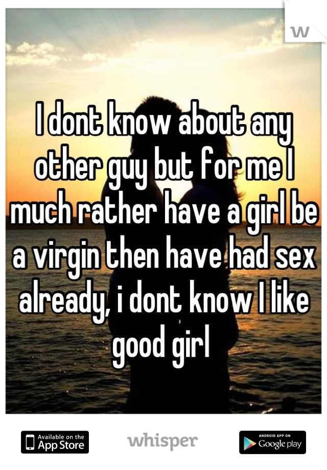 I dont know about any other guy but for me I much rather have a girl be a virgin then have had sex already, i dont know I like good girl 