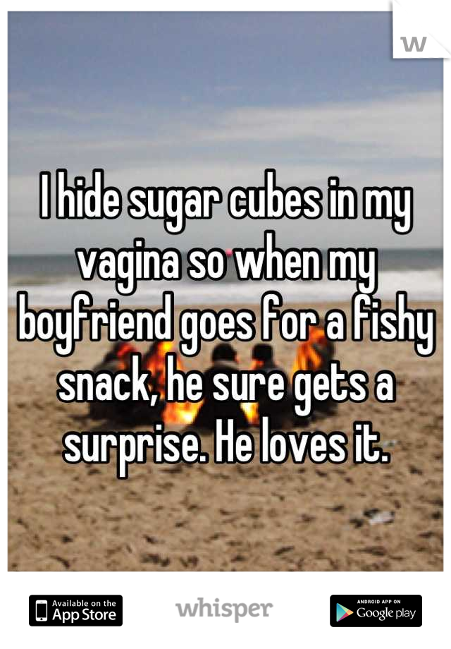 I hide sugar cubes in my vagina so when my boyfriend goes for a fishy snack, he sure gets a surprise. He loves it.