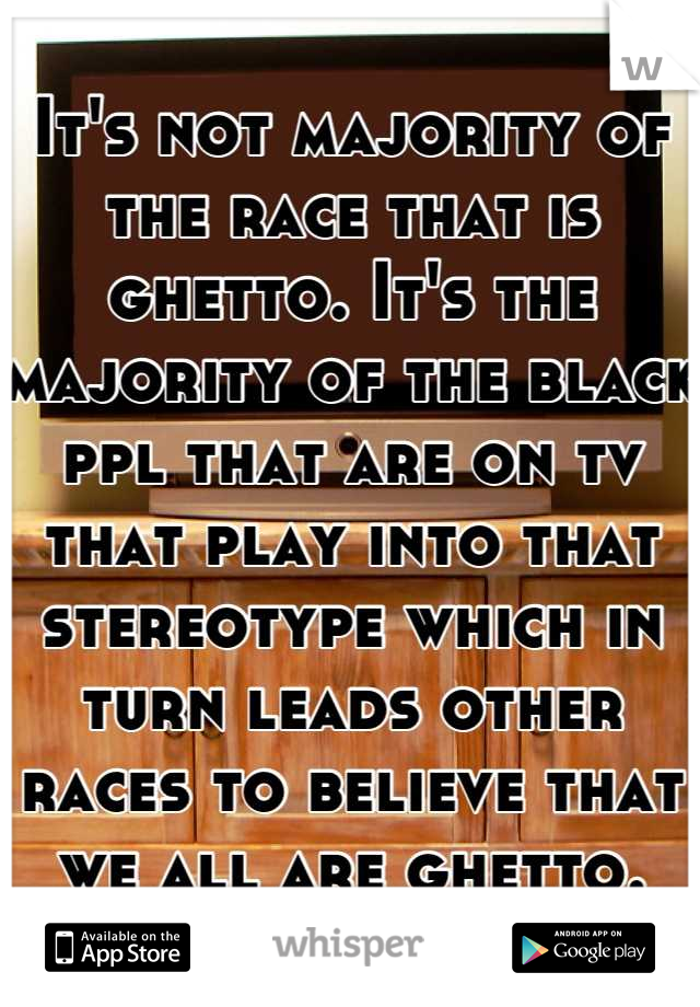 It's not majority of the race that is ghetto. It's the majority of the black ppl that are on tv that play into that stereotype which in turn leads other races to believe that we all are ghetto.