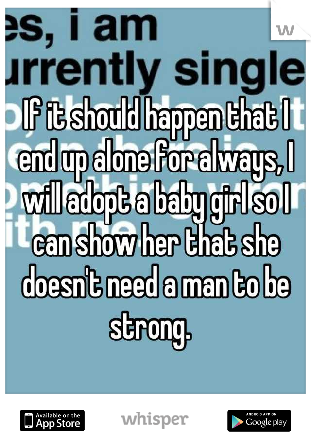 If it should happen that I end up alone for always, I will adopt a baby girl so I can show her that she doesn't need a man to be strong.  