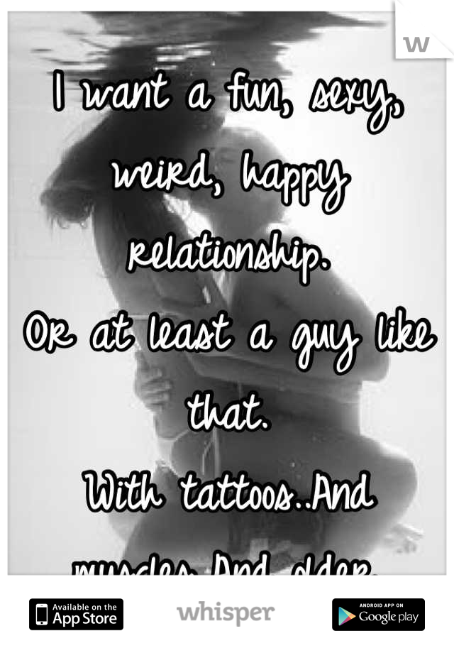 I want a fun, sexy, weird, happy relationship.
Or at least a guy like that.
With tattoos..And muscles..And older.
