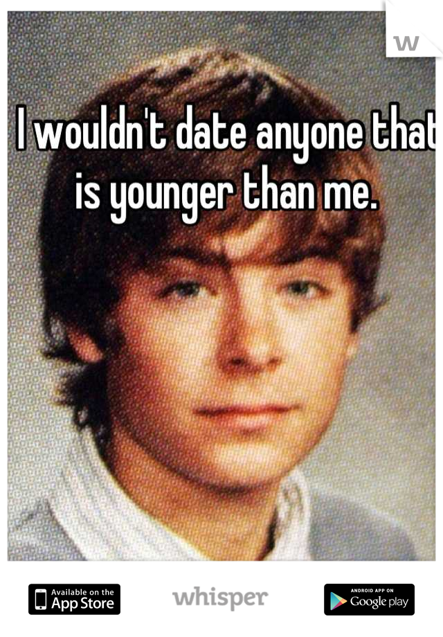 I wouldn't date anyone that is younger than me. 