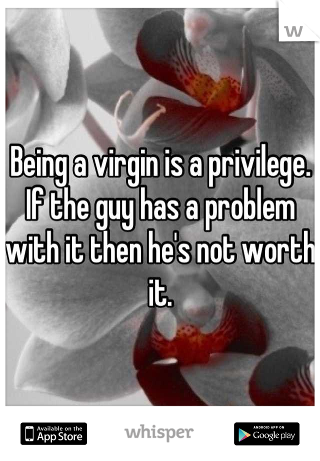 Being a virgin is a privilege. If the guy has a problem with it then he's not worth it.
